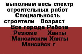 выполним весь спектр строительных работ › Специальность ­ строители › Возраст ­ 31 - Все города Работа » Резюме   . Ханты-Мансийский,Ханты-Мансийск г.